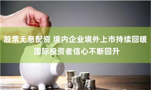 股票无息配资 境内企业境外上市持续回暖 国际投资者信心不断回升