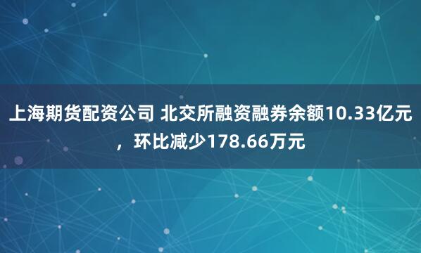 上海期货配资公司 北交所融资融券余额10.33亿元，环比减少178.66万元