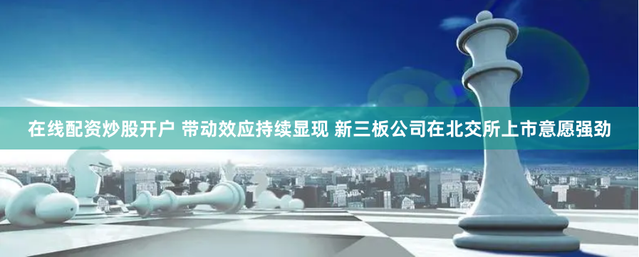 在线配资炒股开户 带动效应持续显现 新三板公司在北交所上市意愿强劲