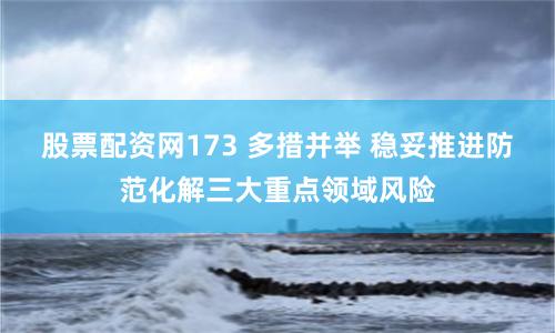 股票配资网173 多措并举 稳妥推进防范化解三大重点领域风险