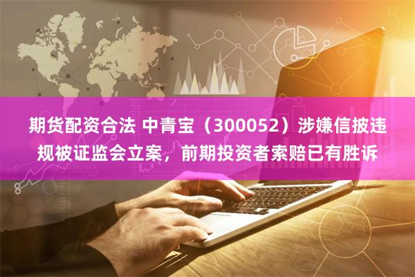 期货配资合法 中青宝（300052）涉嫌信披违规被证监会立案，前期投资者索赔已有胜诉