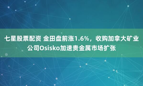 七星股票配资 金田盘前涨1.6%，收购加拿大矿业公司Osisko加速贵金属市场扩张
