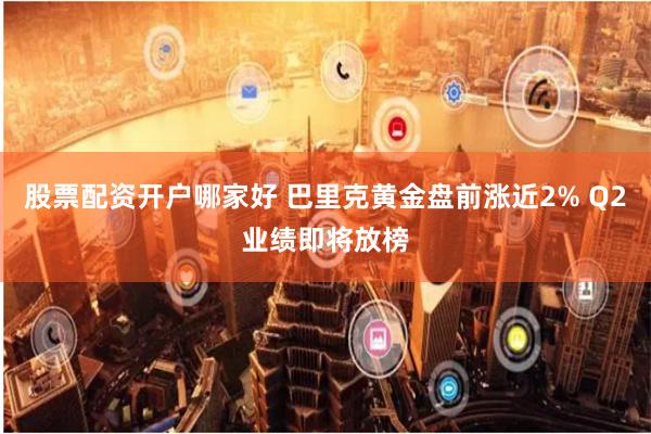 股票配资开户哪家好 巴里克黄金盘前涨近2% Q2业绩即将放榜