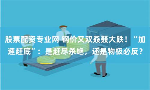 股票配资专业网 钢价又双叒叕大跌！“加速赶底”：是赶尽杀绝，还是物极必反？