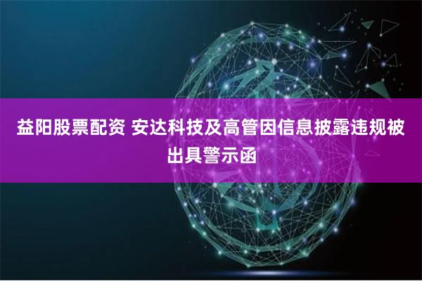 益阳股票配资 安达科技及高管因信息披露违规被出具警示函
