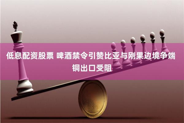 低息配资股票 啤酒禁令引赞比亚与刚果边境争端 铜出口受阻