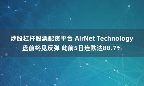 炒股杠杆股票配资平台 AirNet Technology盘前终见反弹 此前5日连跌达88.7%
