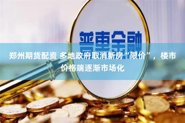郑州期货配资 多地政府取消新房“限价”，楼市价格端逐渐市场化