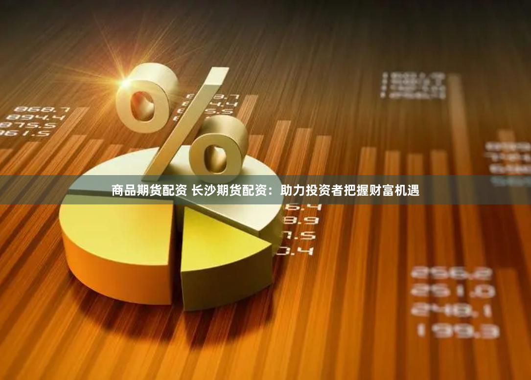 商品期货配资 长沙期货配资：助力投资者把握财富机遇