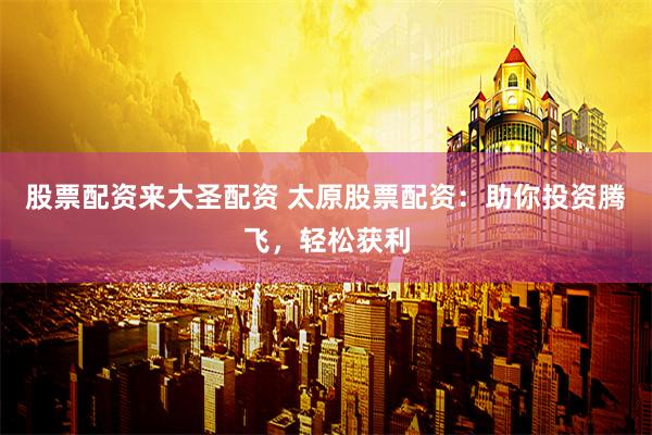 股票配资来大圣配资 太原股票配资：助你投资腾飞，轻松获利