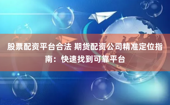 股票配资平台合法 期货配资公司精准定位指南：快速找到可靠平台
