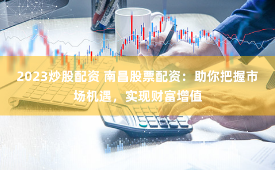 2023炒股配资 南昌股票配资：助你把握市场机遇，实现财富增值