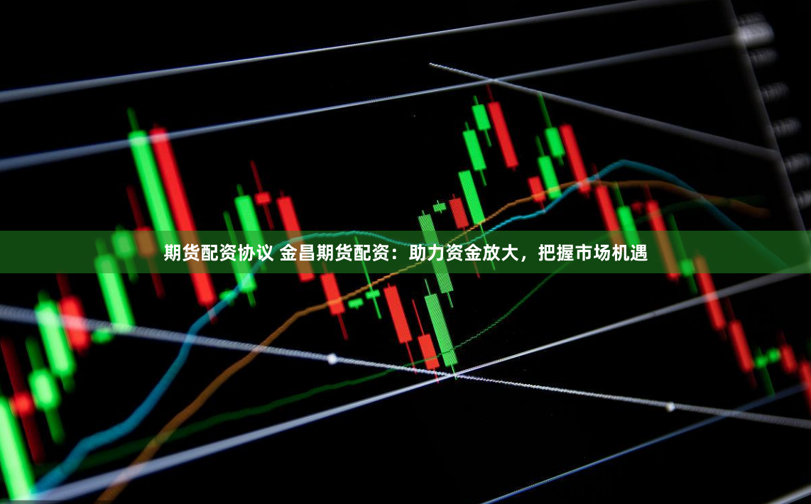 期货配资协议 金昌期货配资：助力资金放大，把握市场机遇