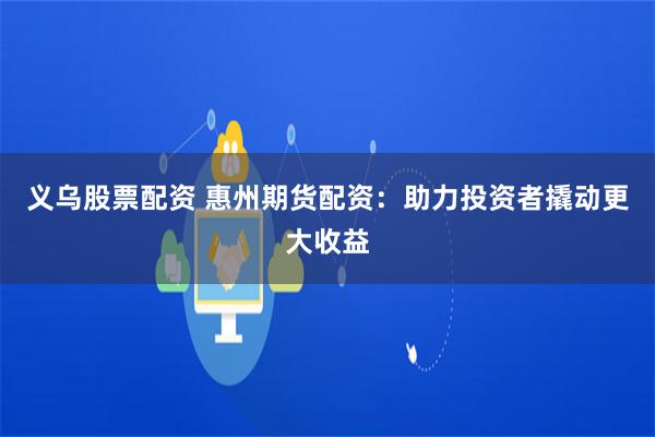 义乌股票配资 惠州期货配资：助力投资者撬动更大收益
