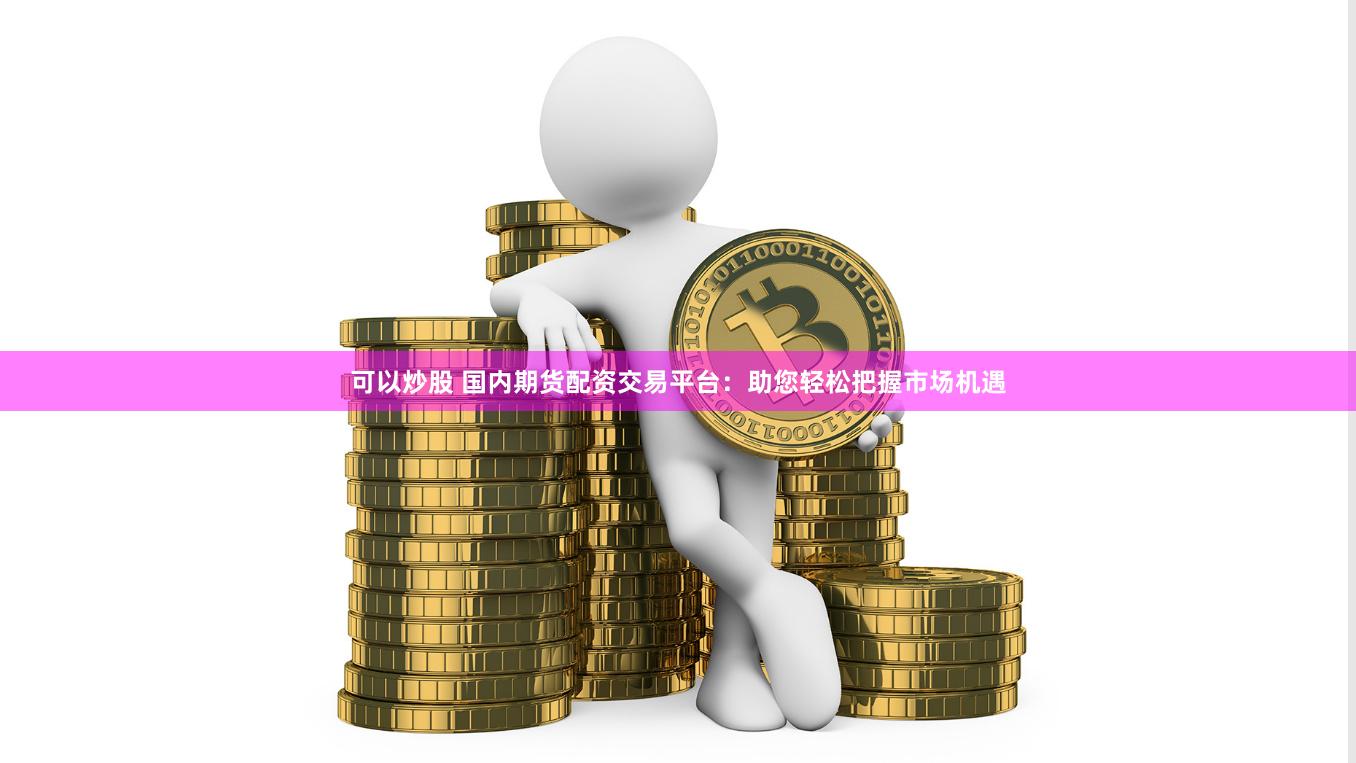 可以炒股 国内期货配资交易平台：助您轻松把握市场机遇