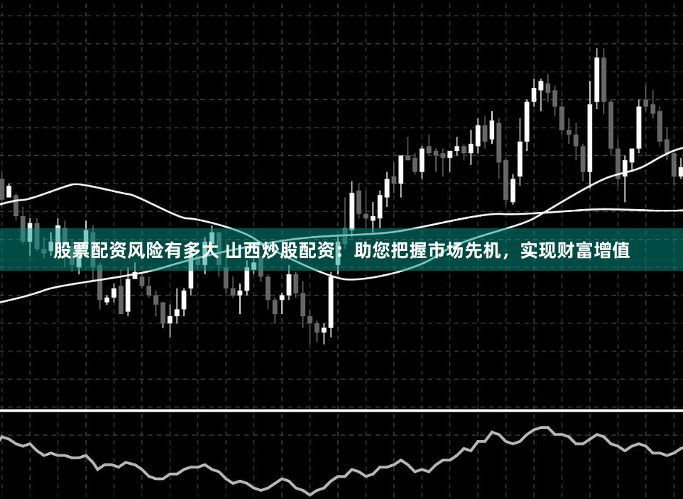 股票配资风险有多大 山西炒股配资：助您把握市场先机，实现财富增值