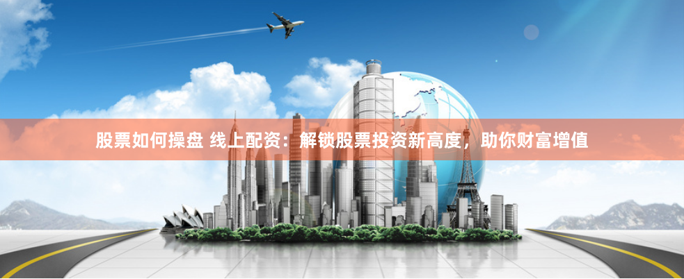 股票如何操盘 线上配资：解锁股票投资新高度，助你财富增值