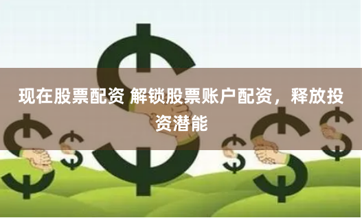 现在股票配资 解锁股票账户配资，释放投资潜能