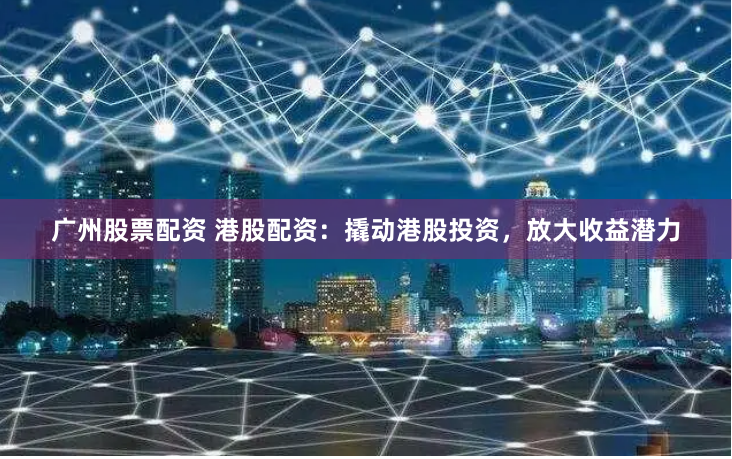 广州股票配资 港股配资：撬动港股投资，放大收益潜力