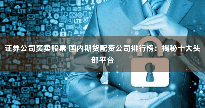 证券公司买卖股票 国内期货配资公司排行榜：揭秘十大头部平台