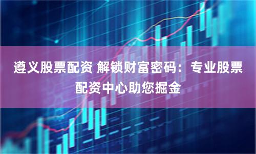 遵义股票配资 解锁财富密码：专业股票配资中心助您掘金
