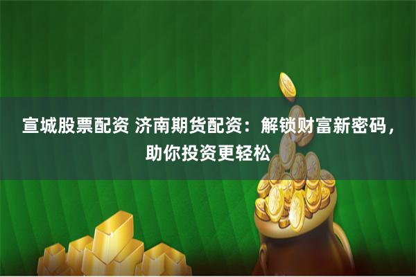 宣城股票配资 济南期货配资:解锁财富新密码,助你投资更轻松