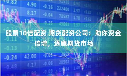 股票10倍配资 期货配资公司：助你资金倍增，逐鹿期货市场