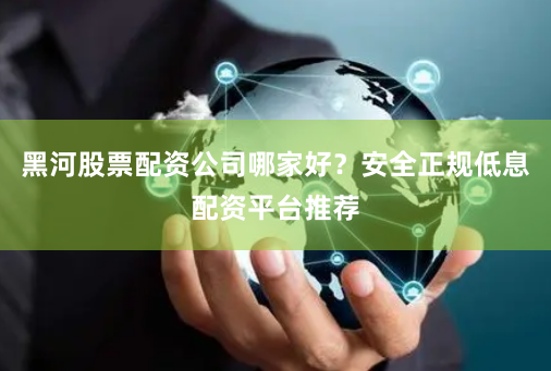 黑河股票配资公司哪家好？安全正规低息配资平台推荐